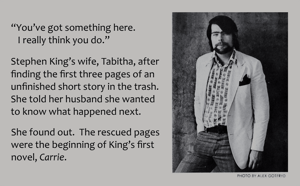 Image of Stephen King on back of book cover with added text.
"You've got something here. I really think you do."
Stephen King's wife, Tabitha, after finding 3 pages of an unfinished short story in the trash. She wanted to know what happened next.
She found out. The recovered pages were the beginning of "Carrie", King's first novel.