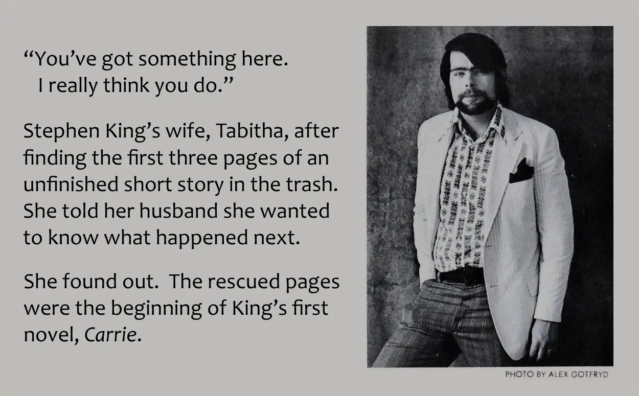 Image of Stephen King on back of book cover with added text.
"You've got something here. I really think you do."
Stephen King's wife, Tabitha, after finding 3 pages of an unfinished short story in the trash. She wanted to know what happened next.
She found out. The recovered pages were the beginning of "Carrie", King's first novel.